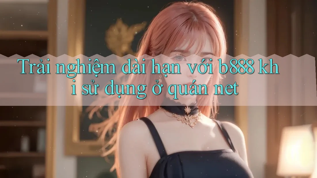 Trải nghiệm dài hạn với b888 khi sử dụng ở quán net