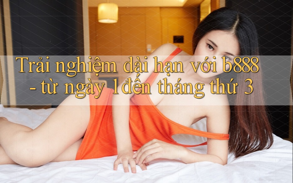 Trải nghiệm dài hạn với b888 - từ ngày 1 đến tháng thứ 3