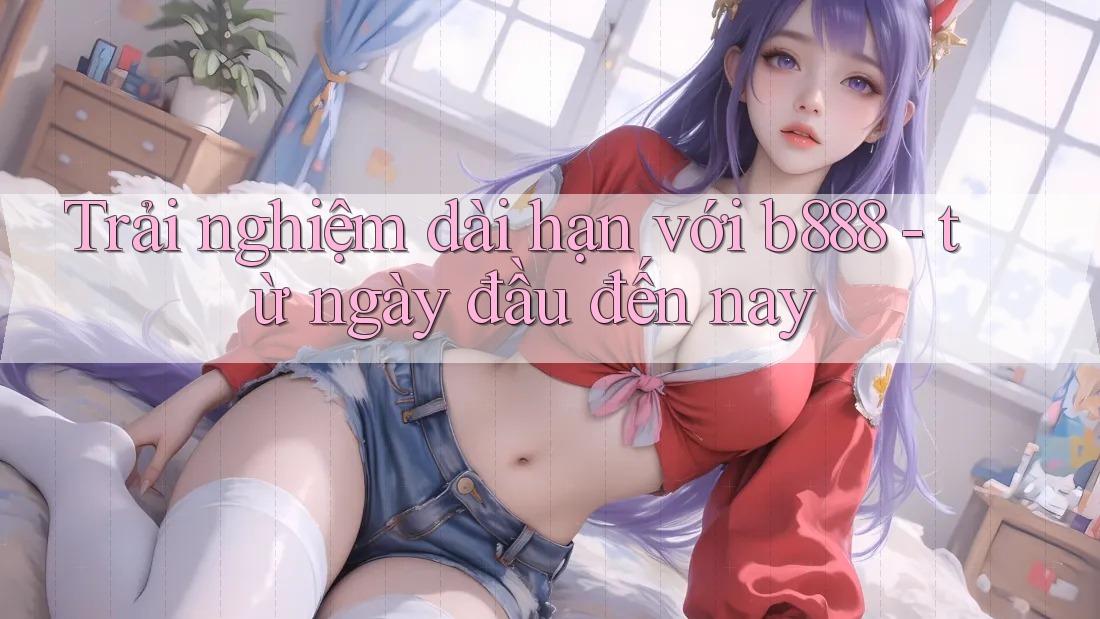 Trải nghiệm dài hạn với b888 - từ ngày đầu đến nay