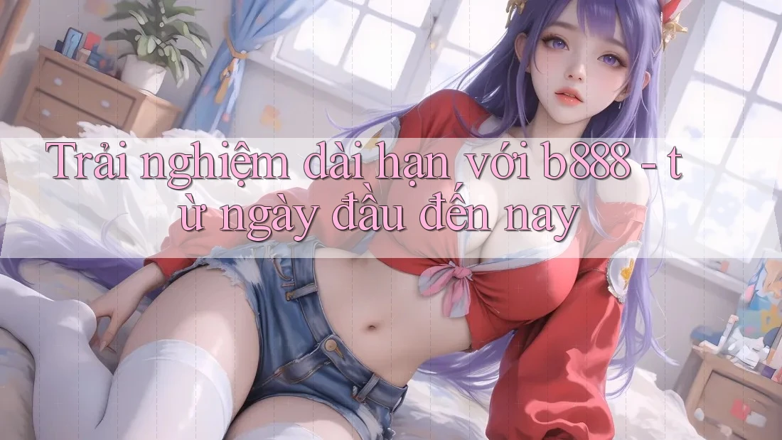 Trải nghiệm dài hạn với b888 - từ ngày đầu đến nay
