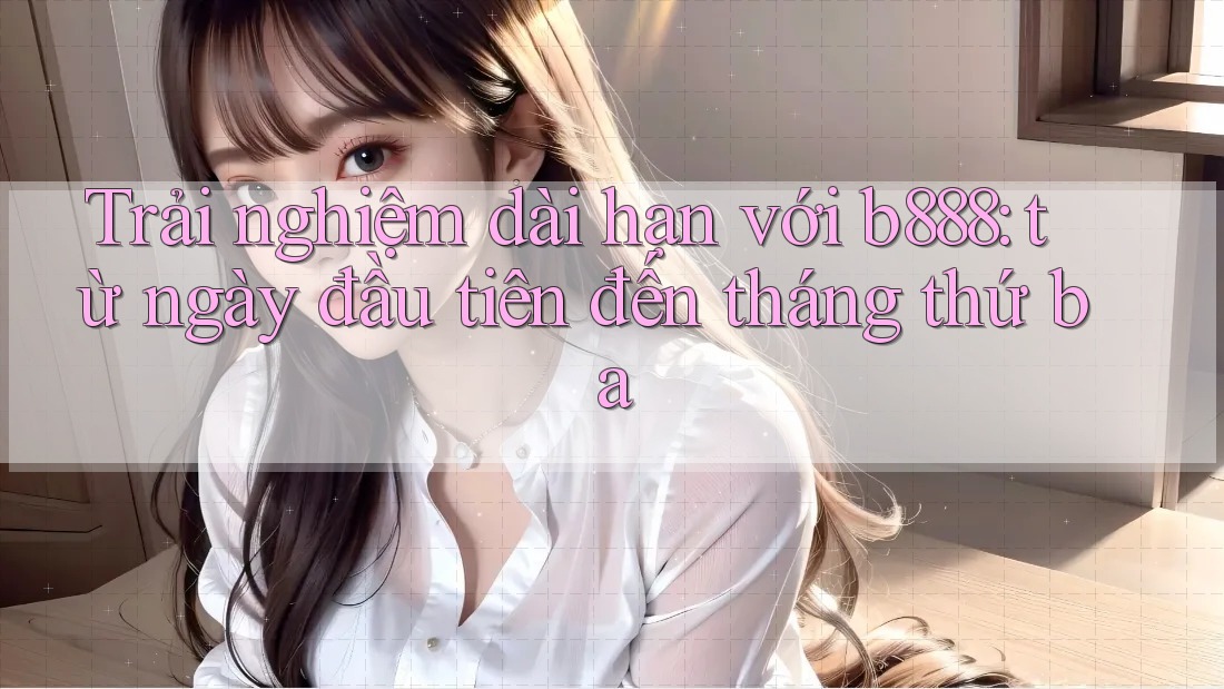 Trải nghiệm dài hạn với b888: từ ngày đầu tiên đến tháng thứ ba