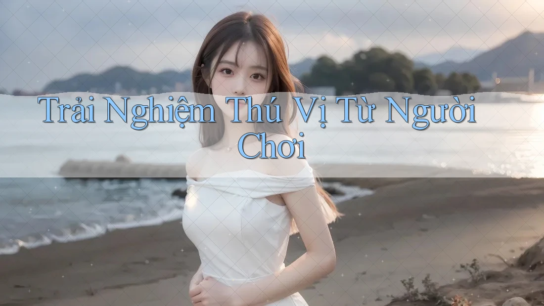 Trải Nghiệm Thú Vị Từ Người Chơi