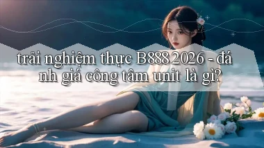 trải nghiệm thực B888 2026   đánh giá công tâm unit là gì