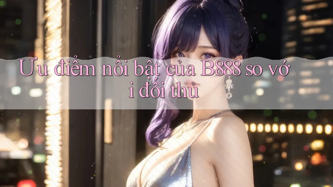 Ưu điểm nổi bật của B888 so với đối thủ