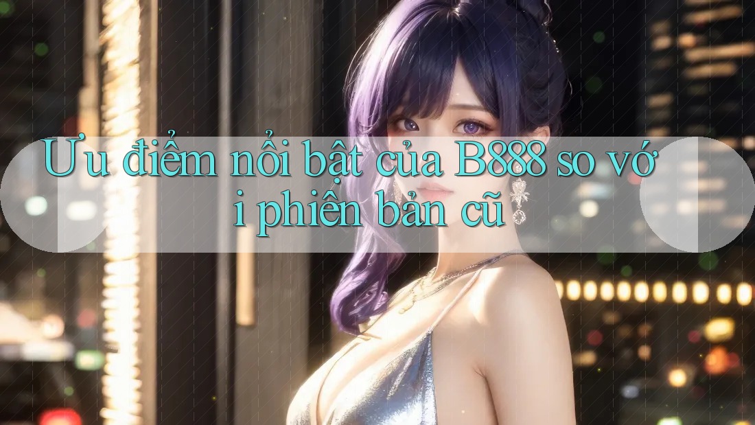 Ưu điểm nổi bật của B888 so với phiên bản cũ Ưu điểm nổi bật của B888 so với phiên bản cũ