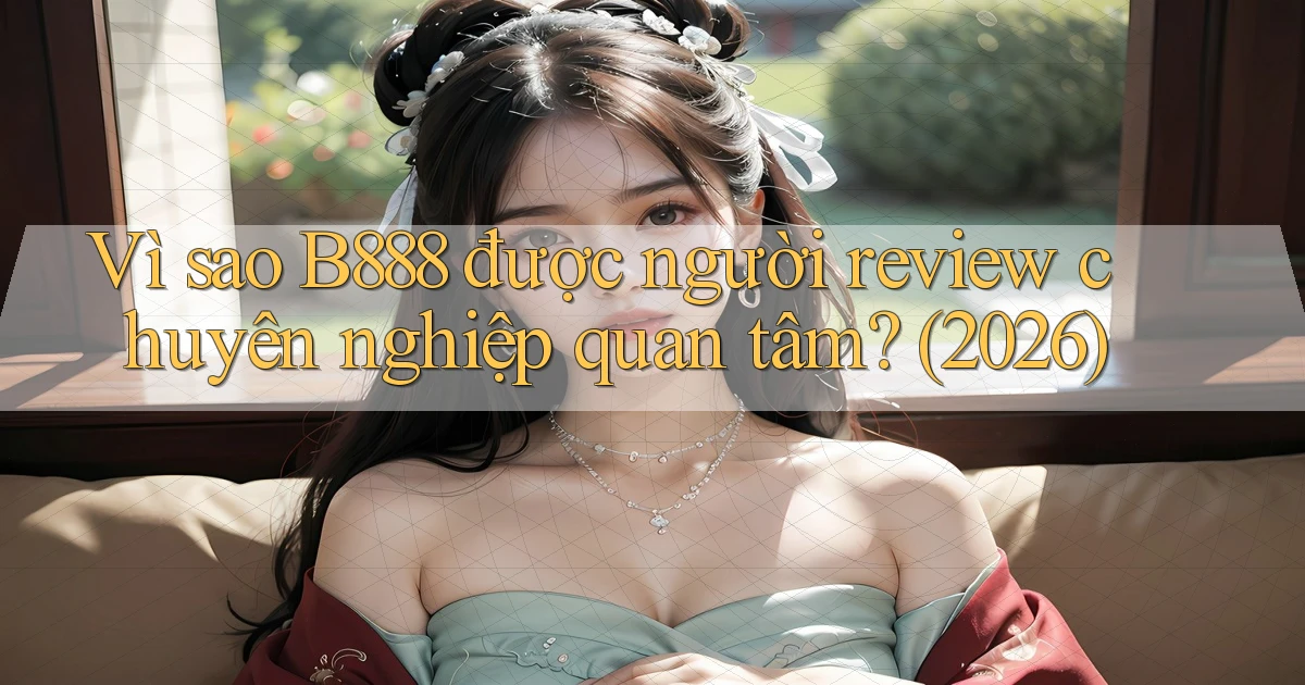 Vì sao B888 được người review chuyên nghiệp quan tâm (2026)