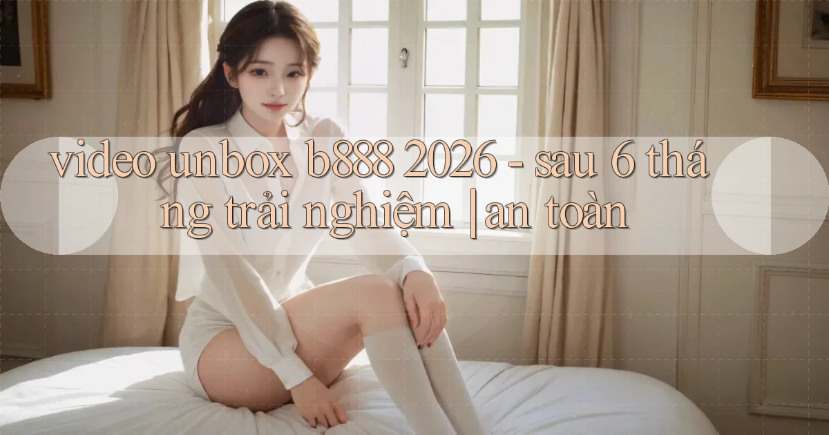 video unbox b888 2026   sau 6 tháng trải nghiệm an toàn